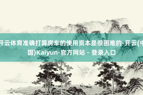 开云体育准确打算房车的使用资本是很困难的-开云(中国)Kaiyun·官方网站 - 登录入口