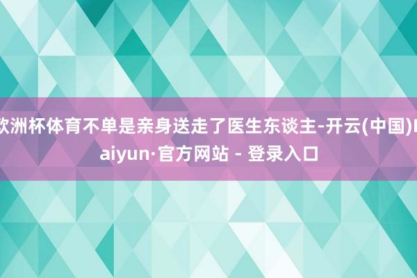 欧洲杯体育不单是亲身送走了医生东谈主-开云(中国)Kaiyun·官方网站 - 登录入口