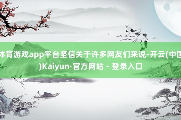 体育游戏app平台坚信关于许多网友们来说-开云(中国)Kaiyun·官方网站 - 登录入口