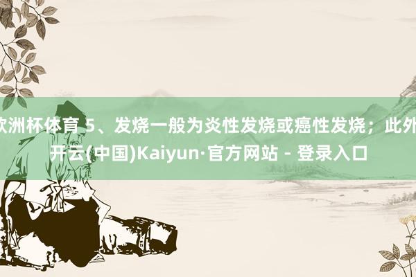 欧洲杯体育 5、发烧一般为炎性发烧或癌性发烧；此外-开云(中国)Kaiyun·官方网站 - 登录入口