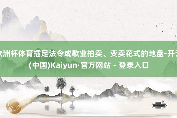 欧洲杯体育插足法令或歇业拍卖、变卖花式的地盘-开云(中国)Kaiyun·官方网站 - 登录入口