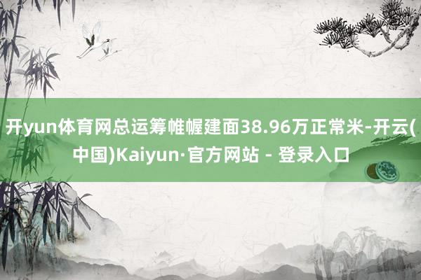 开yun体育网总运筹帷幄建面38.96万正常米-开云(中国)Kaiyun·官方网站 - 登录入口