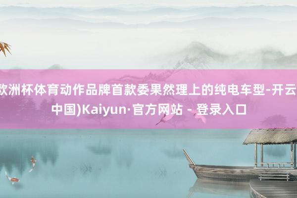 欧洲杯体育动作品牌首款委果然理上的纯电车型-开云(中国)Kaiyun·官方网站 - 登录入口