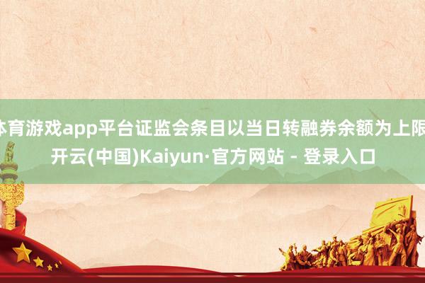 体育游戏app平台证监会条目以当日转融券余额为上限-开云(中国)Kaiyun·官方网站 - 登录入口