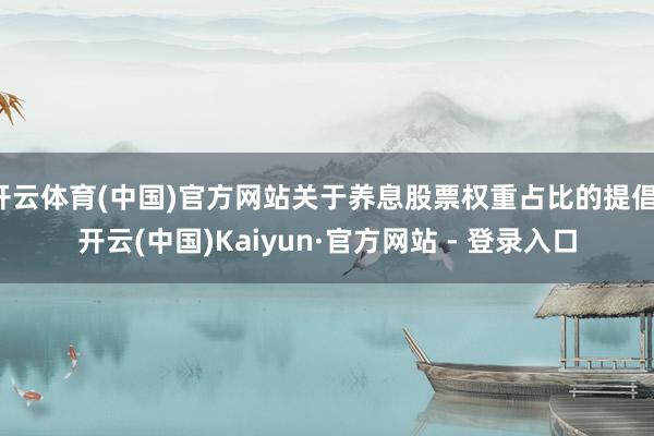 开云体育(中国)官方网站关于养息股票权重占比的提倡-开云(中国)Kaiyun·官方网站 - 登录入口