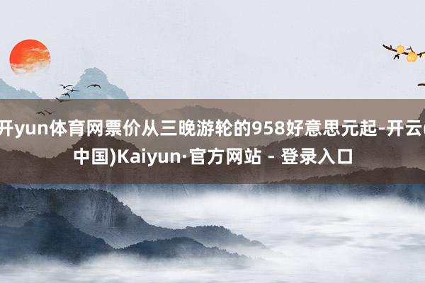 开yun体育网票价从三晚游轮的958好意思元起-开云(中国)Kaiyun·官方网站 - 登录入口