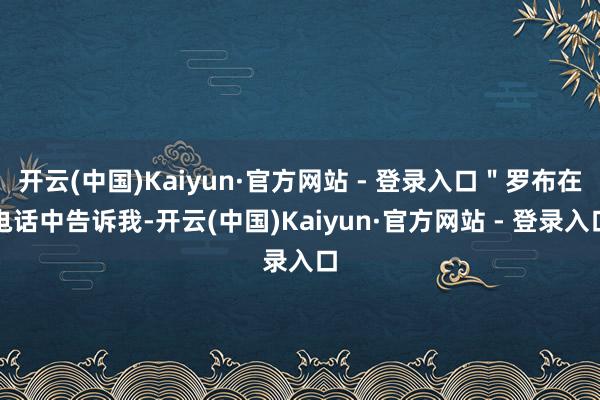 开云(中国)Kaiyun·官方网站 - 登录入口＂罗布在电话中告诉我-开云(中国)Kaiyun·官方网站 - 登录入口