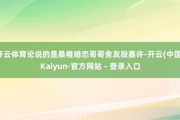 开云体育论说的是桑稚暗恋哥哥舍友段嘉许-开云(中国)Kaiyun·官方网站 - 登录入口