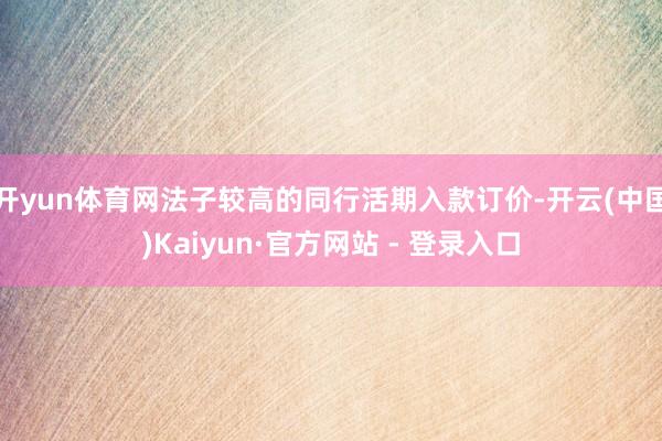 开yun体育网法子较高的同行活期入款订价-开云(中国)Kaiyun·官方网站 - 登录入口