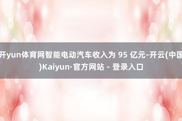 开yun体育网智能电动汽车收入为 95 亿元-开云(中国)Kaiyun·官方网站 - 登录入口