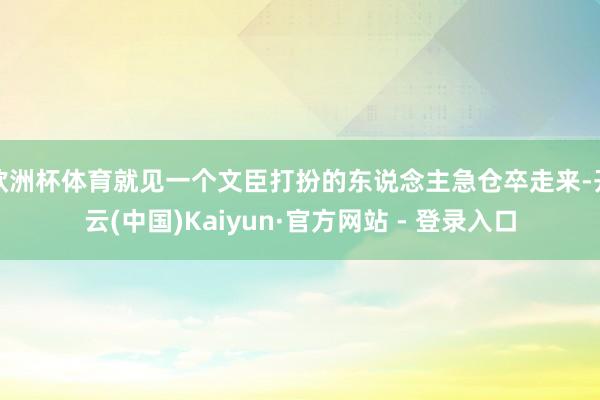 欧洲杯体育就见一个文臣打扮的东说念主急仓卒走来-开云(中国)Kaiyun·官方网站 - 登录入口