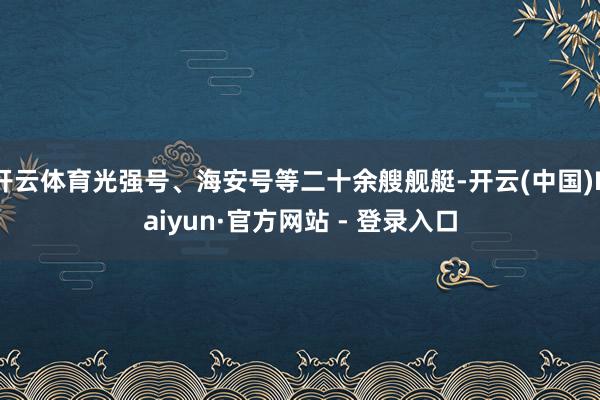 开云体育光强号、海安号等二十余艘舰艇-开云(中国)Kaiyun·官方网站 - 登录入口