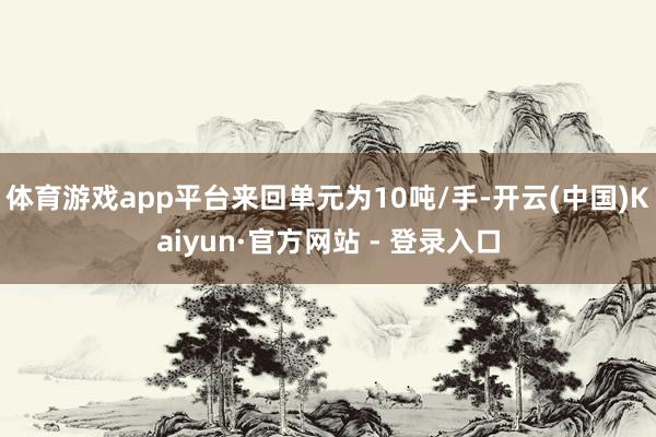 体育游戏app平台来回单元为10吨/手-开云(中国)Kaiyun·官方网站 - 登录入口