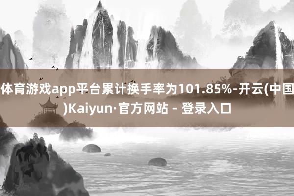 体育游戏app平台累计换手率为101.85%-开云(中国)Kaiyun·官方网站 - 登录入口