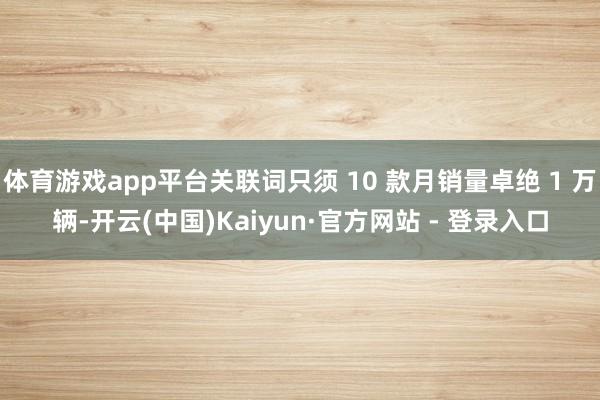 体育游戏app平台关联词只须 10 款月销量卓绝 1 万辆-开云(中国)Kaiyun·官方网站 - 登录入口