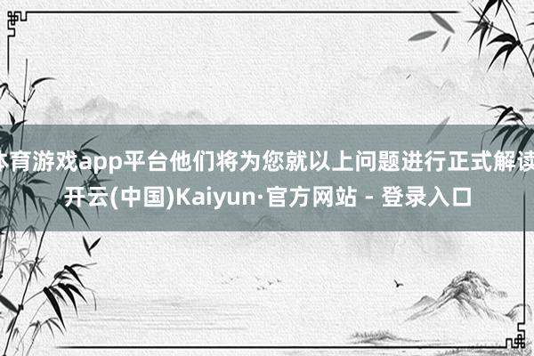 体育游戏app平台他们将为您就以上问题进行正式解读-开云(中国)Kaiyun·官方网站 - 登录入口