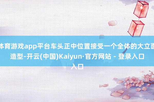 体育游戏app平台车头正中位置接受一个全体的大立面造型-开云(中国)Kaiyun·官方网站 - 登录入口