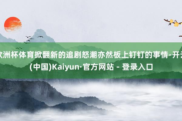 欧洲杯体育掀翻新的追剧怒潮亦然板上钉钉的事情-开云(中国)Kaiyun·官方网站 - 登录入口