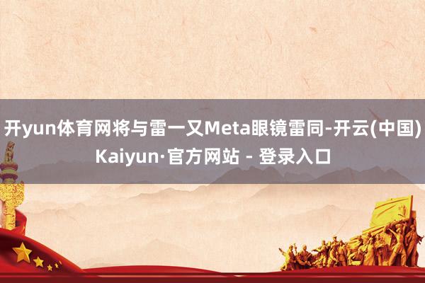 开yun体育网将与雷一又Meta眼镜雷同-开云(中国)Kaiyun·官方网站 - 登录入口