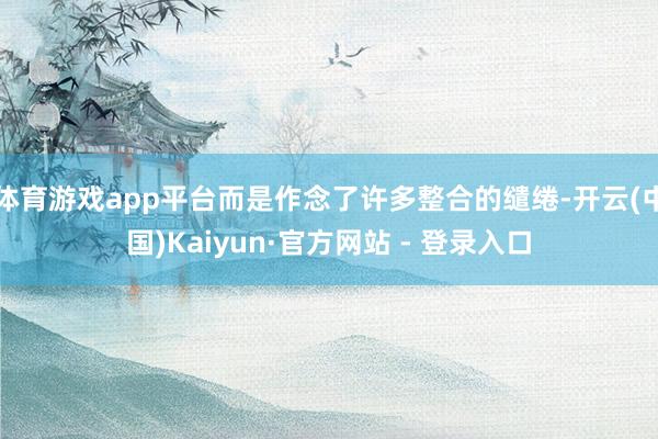 体育游戏app平台而是作念了许多整合的缱绻-开云(中国)Kaiyun·官方网站 - 登录入口