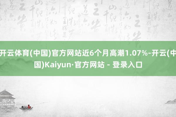 开云体育(中国)官方网站近6个月高潮1.07%-开云(中国)Kaiyun·官方网站 - 登录入口