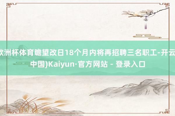 欧洲杯体育瞻望改日18个月内将再招聘三名职工-开云(中国)Kaiyun·官方网站 - 登录入口