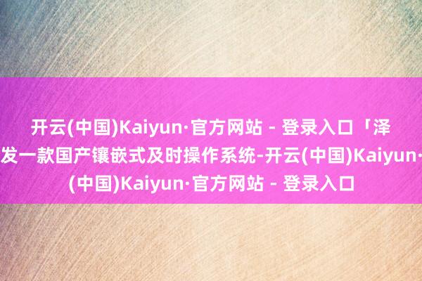 开云(中国)Kaiyun·官方网站 - 登录入口「泽天智航」正在自主研发一款国产镶嵌式及时操作系统-开云(中国)Kaiyun·官方网站 - 登录入口