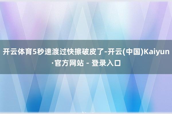 开云体育5秒速渡过快擦破皮了-开云(中国)Kaiyun·官方网站 - 登录入口