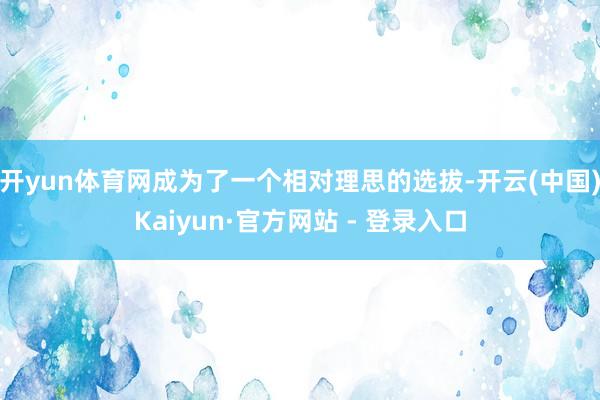 开yun体育网成为了一个相对理思的选拔-开云(中国)Kaiyun·官方网站 - 登录入口