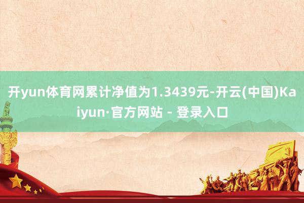 开yun体育网累计净值为1.3439元-开云(中国)Kaiyun·官方网站 - 登录入口