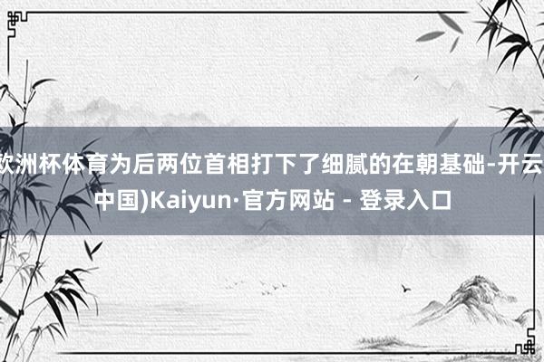 欧洲杯体育为后两位首相打下了细腻的在朝基础-开云(中国)Kaiyun·官方网站 - 登录入口