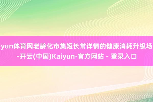 开yun体育网老龄化市集短长常详情的健康消耗升级场景-开云(中国)Kaiyun·官方网站 - 登录入口