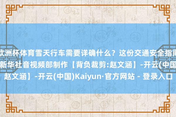 欧洲杯体育雪天行车需要详确什么？这份交通安全指南请查收！记者：马莎新华社音视频部制作【背负裁剪:赵文涵】-开云(中国)Kaiyun·官方网站 - 登录入口