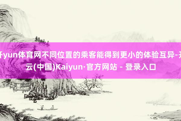 开yun体育网不同位置的乘客能得到更小的体验互异-开云(中国)Kaiyun·官方网站 - 登录入口