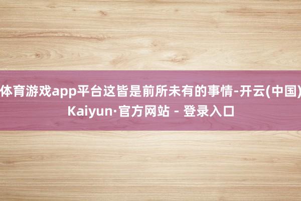 体育游戏app平台这皆是前所未有的事情-开云(中国)Kaiyun·官方网站 - 登录入口