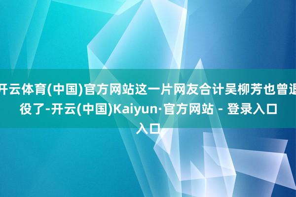 开云体育(中国)官方网站这一片网友合计吴柳芳也曾退役了-开云(中国)Kaiyun·官方网站 - 登录入口