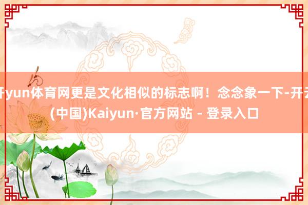 开yun体育网更是文化相似的标志啊！念念象一下-开云(中国)Kaiyun·官方网站 - 登录入口