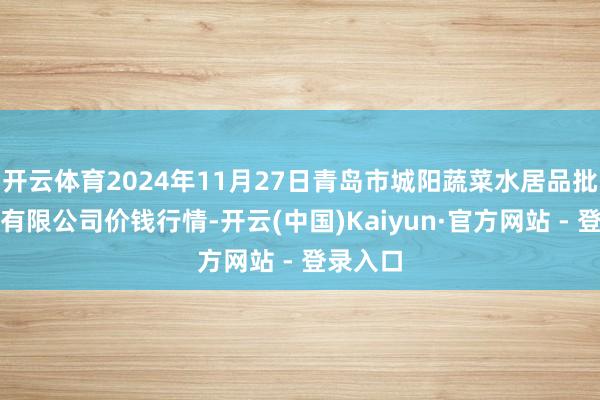 开云体育2024年11月27日青岛市城阳蔬菜水居品批发市集有限公司价钱行情-开云(中国)Kaiyun·官方网站 - 登录入口