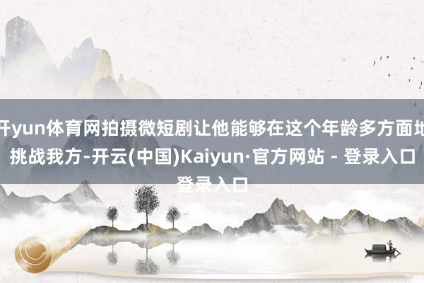 开yun体育网拍摄微短剧让他能够在这个年龄多方面地挑战我方-开云(中国)Kaiyun·官方网站 - 登录入口