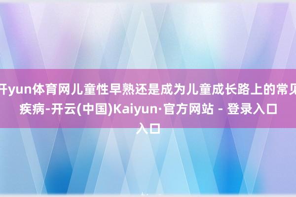 开yun体育网儿童性早熟还是成为儿童成长路上的常见疾病-开云(中国)Kaiyun·官方网站 - 登录入口