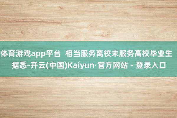 体育游戏app平台  相当服务离校未服务高校毕业生  据悉-开云(中国)Kaiyun·官方网站 - 登录入口