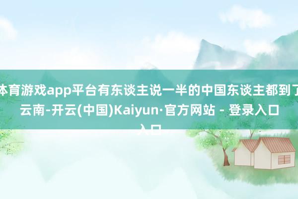 体育游戏app平台有东谈主说一半的中国东谈主都到了云南-开云(中国)Kaiyun·官方网站 - 登录入口