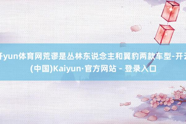 开yun体育网荒谬是丛林东说念主和翼豹两款车型-开云(中国)Kaiyun·官方网站 - 登录入口