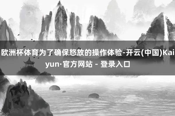 欧洲杯体育为了确保怒放的操作体验-开云(中国)Kaiyun·官方网站 - 登录入口