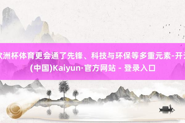 欧洲杯体育更会通了先锋、科技与环保等多重元素-开云(中国)Kaiyun·官方网站 - 登录入口