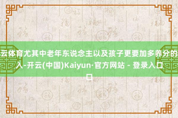 开云体育尤其中老年东说念主以及孩子更要加多养分的摄入-开云(中国)Kaiyun·官方网站 - 登录入口