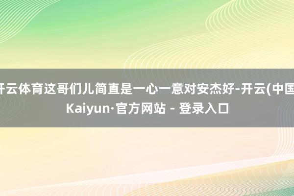 开云体育这哥们儿简直是一心一意对安杰好-开云(中国)Kaiyun·官方网站 - 登录入口