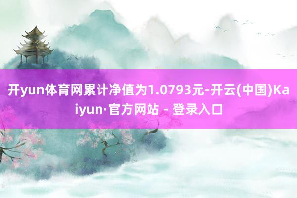 开yun体育网累计净值为1.0793元-开云(中国)Kaiyun·官方网站 - 登录入口