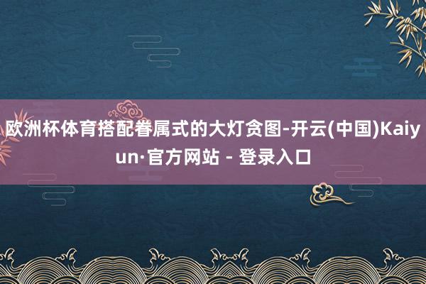 欧洲杯体育搭配眷属式的大灯贪图-开云(中国)Kaiyun·官方网站 - 登录入口