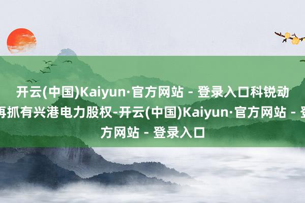 开云(中国)Kaiyun·官方网站 - 登录入口科锐动力将不再抓有兴港电力股权-开云(中国)Kaiyun·官方网站 - 登录入口